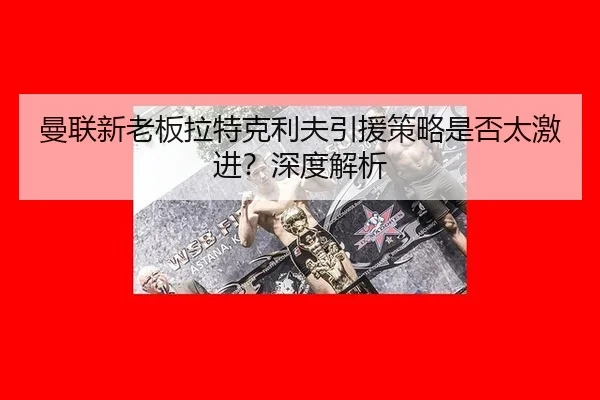 曼联新老板拉特克利夫引援策略是否太激进？深度解析
